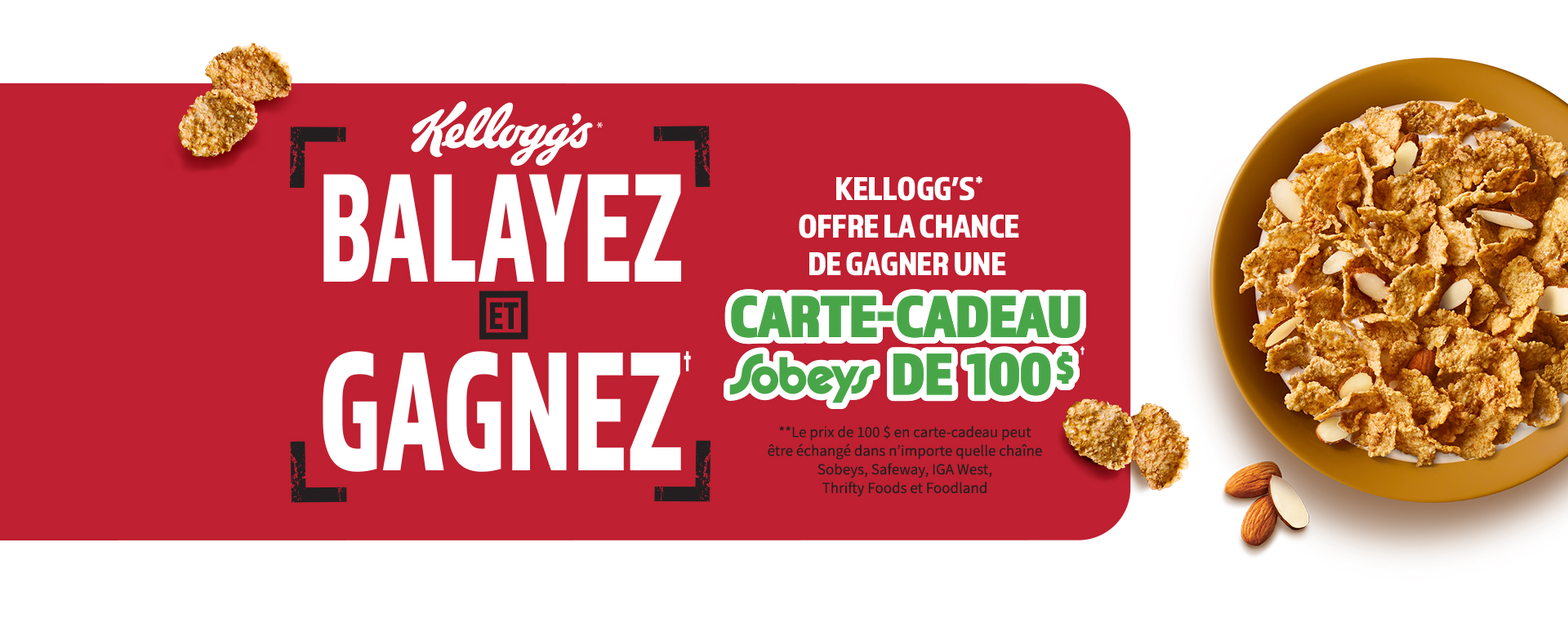 Kellogg's balayez et gagnez. Kelloggs offre la chance de gagner une carte-cadeau sobeys de 100 dollars.  Le prix de 100 dollars en carte-cadeau peut étre échangé dans n'importe quelle chaine sobeys, safewawy, IGA west, thrifty foods et foodland. bol de nourriture